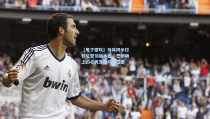 【电子游戏】每体揭示拉菲尼亚领袖本色，巴萨场上的心灵支柱与捍卫者