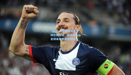 【pg】阿尔特塔与斯洛特伦敦对话，战术革新与足球未来的灵感碰撞