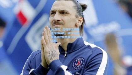 pg游戏：王晓彤五局鏖战惜败赫西，WTT马斯喀特常规挑战赛止步女单16强