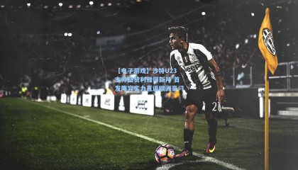 【电子游戏】沙特U23主帅盛赞利雅得新月 首发阵容实力直逼欧洲豪门