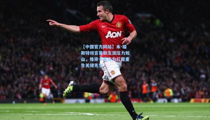 【中国官方网站】本-福斯特坦言曼联生涯压力如山，推崇卡里克为红魔重生关键先生