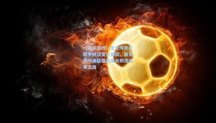 【电子游戏】尤文传奇皮耶罗畅谈复兴基因，新星伊尔迪兹稳定成长照亮未来之路