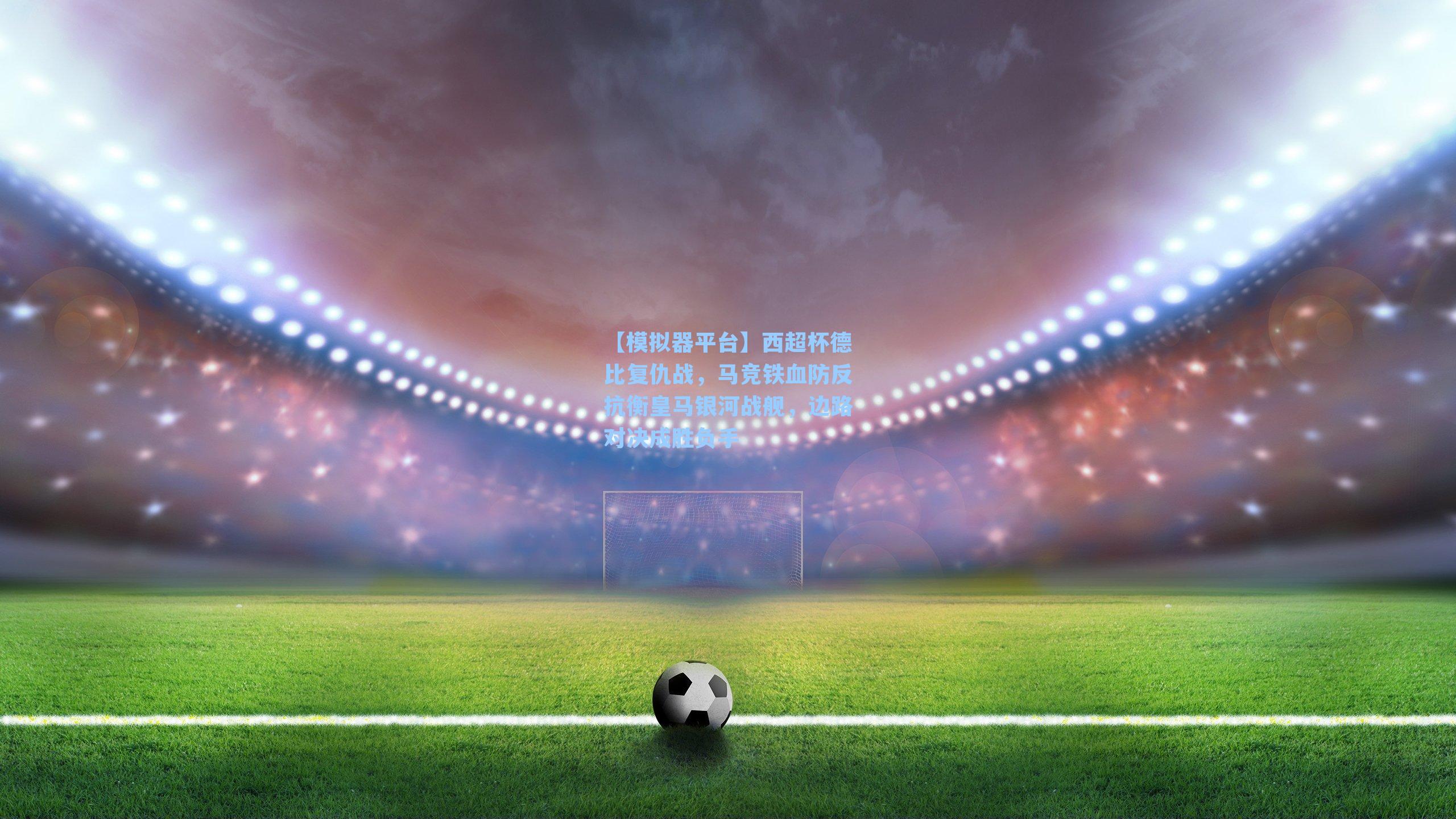 西超杯德比复仇战，马竞铁血防反抗衡皇马银河战舰，边路对决成胜负手