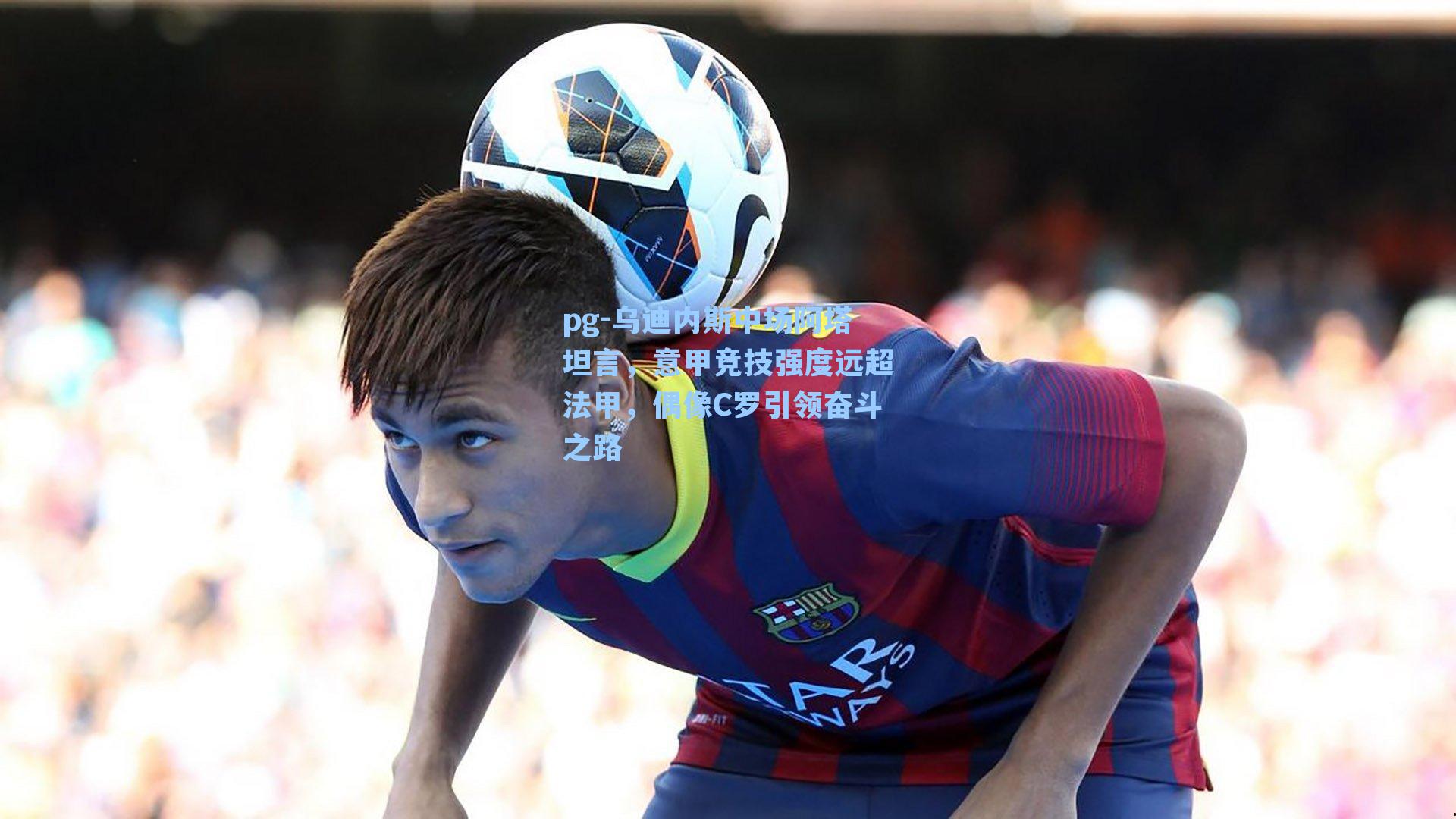 乌迪内斯中场阿塔坦言，意甲竞技强度远超法甲，偶像C罗引领奋斗之路